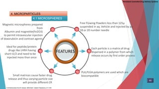Parenteral Controlled Drug Delivery Systems
4. MICROPARTICLES
4.1 MICROSPHERES
FEATURES
Free Flowing Powders less than 125µ
suspended in aq. Vehicle and injected by an
18 or 20 number needle
Magnetic microspheres prepared
from
Albumin and magnetite(Fe2O3)
to permit intravascular injection
of doxorubicin and contrast agents
Each particle is a matrix of drug
dispersed in a polymer from which
release occurs by first order process
PLA,PLGA polymers are used which are
biocompatible
Ideal for peptide/protein
drugs like LHRH having
short t1/2 and need to be
injected more than once
Small matrices cause faster drug
release and thus varying particle size
will provide different CR
65
D.M Brahmankar.Sunil B.Jaiswal .2009.Delhi: Vallabh Prakashan p 411-430
 