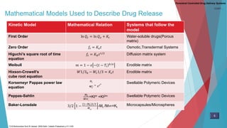 Mathematical Models Used to Describe Drug Release
Kinetic Model Mathematical Relation Systems that follow the
model
First Order ln 𝑄𝑡 = ln 𝑄 𝑜 + 𝐾𝑡 Water-soluble drugs(Porous
matrix)
Zero Order 𝑓𝑡 = 𝐾𝑜 𝑡 Osmotic,Transdermal Systems
Higuchi’s square root of time
equation
𝑓𝑡 = 𝐾 𝐻 𝑡1/2 Diffusion matrix system
Weibull 𝑚 = 1 − 𝑒 − 𝑡 − 𝑇𝑖
𝑏/𝑎 Erodible matrix
Hixson-Crowell’s
cube root equation
𝑊1/30 − 𝑊𝑡1/3 = 𝐾𝑠 𝑡 Erodible matrix
Korsemeyr Pappas power law
equation
𝑀𝑡
𝑀∞
= 𝐾 𝑡
𝑛 Swellable Polymeric Devices
Peppas-Sahlin 𝑀𝑡
𝑀∞_
=Ktm +Kt2m Swellable Polymeric Devices
Baker-Lonsdale 3/2 1 −
(1−𝑀𝑡)2/3
𝑀∞
-Mt /M∞=Kt
Microcapsules/Microspheres
Parenteral Controlled Drug Delivery Systems
5
D.M Brahmankar.Sunil B.Jaiswal .2009.Delhi: Vallabh Prakashan p 411-430
CONT…
 