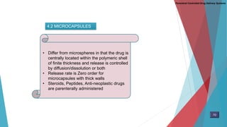 4.2 MICROCAPSULES
• Differ from microspheres in that the drug is
centrally located within the polymeric shell
of finite thickness and release is controlled
by diffusion/dissolution or both
• Release rate is Zero order for
microcapsules with thick walls
• Steroids, Peptides, Anti-neoplastic drugs
are parenterally administered
70
Parenteral Controlled Drug Delivery Systems
 