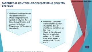 PARENTERAL CONTROLLED-RELEASE DRUG DELIVERY
SYSTEMS
• Parenteral CDDS offer
extension of the duration
of action for days or
months and sometimes up
to a year
• Owing to the extensive
barriers to controlled
delivery in P.O route,
there arises a need to
design non P.O route
CDDS
Parenteral Controlled Drug Delivery Systems
6
Joseph R. Robinson. Vincent H. L. Lee.1987. NEW YORK: MARCEL DEKKER, INC. Taylor & Francis Group. p 4-7
• Parenteral essentially means
“Besides the intestine”
• These dosage forms are
injected directly into the body
tissue through the skin and
mucous membranes.
• They provide 100% systemic
bioavailability
 