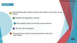IMPLANTS
Non toxic, Non Carcinogenic
Biocompatible: Should not stimulate immune response
Biostable: No degradation in biofluids
Environmentally stable :Should not break under influence of heat, light, air and
moisture
Removable when required, Constant drug delivery, Min S.A to
avoid irritation
Parenteral Controlled Drug Delivery Systems
78
 