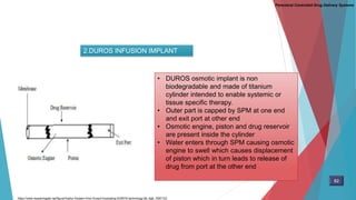 2.DUROS INFUSION IMPLANT
• DUROS osmotic implant is non
biodegradable and made of titanium
cylinder intended to enable systemic or
tissue specific therapy.
• Outer part is capped by SPM at one end
and exit port at other end
• Osmotic engine, piston and drug reservoir
are present inside the cylinder
• Water enters through SPM causing osmotic
engine to swell which causes displacement
of piston which in turn leads to release of
drug from port at the other end
Parenteral Controlled Drug Delivery Systems
https://www.researchgate.net/figure/Viadur-System-from-Durect-illustrating-DUROS-technology-80_fig6_7067123
82
 