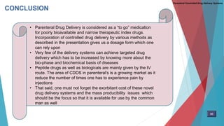 CONCLUSION
• Parenteral Drug Delivery is considered as a “to go” medication
for poorly bioavailable and narrow therapeutic index drugs.
Incorporation of controlled drug delivery by various methods as
described in the presentation gives us a dosage form which one
can rely upon
• Very few of the delivery systems can achieve targeted drug
delivery which has to be increased by knowing more about the
bio-phase and biochemical basis of diseases
• Peptide drugs as well as biologicals are mainly given by the IV
route. The area of CDDS in parenteral’s is a growing market as it
reduce the number of times one has to experience pain by
injections
• That said, one must not forget the exorbitant cost of these novel
drug delivery systems and the mass producibility issues which
should be the focus so that it is available for use by the common
man as well
Parenteral Controlled Drug Delivery Systems
86
 