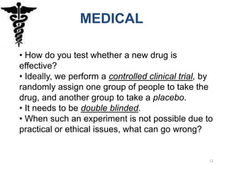 MEDICAL

• How do you test whether a new drug is
effective?
• Ideally, we perform a controlled clinical trial, by
randomly assign one group of people to take the
drug, and another group to take a placebo.
• It needs to be double blinded.
• When such an experiment is not possible due to
practical or ethical issues, what can go wrong?


                                                    12
 