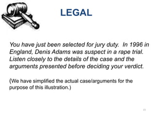 LEGAL


You have just been selected for jury duty. In 1996 in
England, Denis Adams was suspect in a rape trial.
Listen closely to the details of the case and the
arguments presented before deciding your verdict.

(We have simplified the actual case/arguments for the
purpose of this illustration.)



                                                        15
 