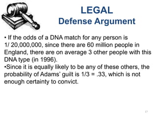 LEGAL
                     Defense Argument
• If the odds of a DNA match for any person is
1/ 20,000,000, since there are 60 million people in
England, there are on average 3 other people with this
DNA type (in 1996).
•Since it is equally likely to be any of these others, the
probability of Adams’ guilt is 1/3 = .33, which is not
enough certainty to convict.



                                                       17
 