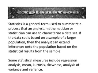 Statistics is a general term used to summarize a
process that an analyst, mathematician or
statistician can use to characterize a data set. If
the data set is based on a sample of a larger
population, then the analyst can extend
inferences onto the population based on the
statistical results from the sample.

Some statistical measures include regression
analysis, mean, kurtosis, skewness, analysis of
variance and variance.
 