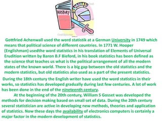 Gottfried Achenwall used the word statistik at a German University in 1749 which
  means that political science of different countries. In 1771 W. Hooper
  (Englishman) usedthe word statistics in his translation of Elements of Universal
  Erudition written by Baron B.F Bieford, in his book statistics has been defined as
  the science that teaches us what is the political arrangement of all the modern
  states of the known world. There is a big gap between the old statistics and the
  modern statistics, but old statistics also used as a part of the present statistics.
 During the 18th century the English writer have used the word statistics in their
works, so statistics has developed gradually during last few centuries. A lot of work
has been done in the end of the nineteenth century.
       At the beginning of the 20th century, William S Gosset was developed the
methods for decision making based on small set of data. During the 20th century
several statistician are active in developing new methods, theories and application
of statistics. Now these days the availability of electronics computers is certainly a
major factor in the modern development of statistics.
 