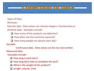 Types of Data:
 Attribute:
 Discrete data. Data values can only be integers. Counted data or
 attribute data. Examples include:
      How many of the products are defective?
      How often are the machines repaired?
      How many people are absent each day?
Variable:
          Continuous data. Data values can be any real number.
Measured data.
 Examples include:
     How long is each item?
     How long did it take to complete the task?
     What is the weight of the product?
     Length, volume, time
 