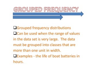 Grouped frequency distributions
Can be used when the range of values
in the data set is very large. The data
must be grouped into classes that are
more than one unit in width.
Examples - the life of boat batteries in
hours.
 
