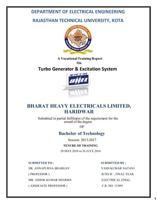 DEPARTMENT OF ELECTRICAL ENGINEERING
RAJASTHAN TECHNICAL UNIVERSITY, KOTA
A VocationalTraining Report
On
Turbo Generator & Excitation System
At
BHARAT HEAVY ELECTRICALS LIMITED,
HARIDWAR
Submitted in partial fulfilment of the requirement for the
award of the degree
OF
Bachelor of Technology
Session: 2013-2017
TENURE OF TRAINING
28 MAY,2016 to 26 JULY,2016
SUBMITTED TO : SUBMITTED BY :
DR. ANNAPURNA BHARGAV YASH KUMAR NATANI
( PROFESSOR ) B.TECH , FINAL YEAR
MR. ASHOK KUMAR SHARMA ELECTRICAL ENGG.
( ASSOCIATE PROFESSOR ) C.R. NO. 13/095
1
 