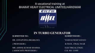 A vocational training at
BHARAT HEAVY ELECTRICAL LIMITED,HARIDWAR
IN TURBO GENERATOR
SUBMITTED TO : SUBMITTED BY :
DR. ANNAPURNA BHARGAVA YASH KUMAR NATANI
( PROFESSOR ) B.TECH , FINALYEAR
MR. ASHOK KUMAR SHARMA ELECTRICAL ENGG.
( ASSOCIATE PROFESSOR ) C.R. NO. 13/095
 