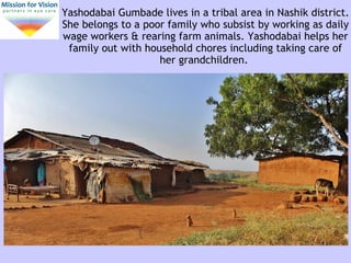Yashodabai Gumbade lives in a tribal area in Nashik district.
She belongs to a poor family who subsist by working as daily
wage workers & rearing farm animals. Yashodabai helps her
family out with household chores including taking care of
her grandchildren.
 