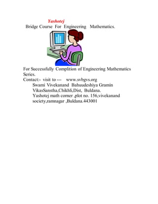 Yashotej
Bridge Course For Engineering Mathematics.
For Successfully Complition of Engineering Mathematics
Series.
Contact:- visit to --- www.svbgvs.org
Swami Vivekanand Bahuudeshiya Gramin
VikasSanstha,Chikhli,Dist, Buldana.
Yashotej math corner ,plot no. 156,vivekanand
society,ramnagar ,Buldana.443001
 