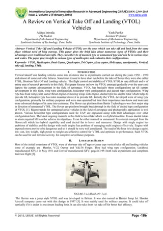 International Journal of Innovative Research in Advanced Engineering (IJIRAE) ISSN: 2349-2163
Issue 2, Volume 2 (February 2015) www.ijirae.com
_________________________________________________________________________________________________
© 2015, IJIRAE- All Rights Reserved Page -186
A Review on Vertical Take Off and Landing (VTOL)
Vehicles
Aditya Intwala Yash Parikh
PG Student Assistant Professor
Department of Mechanical Engineering Department of Mechanical Engineering
Symbiosis Institute of Technology, Pune, India Symbiosis Institute of Technology, Pune, India
Abstract- Vertical Take Off and Landing Vehicles (VTOL) are the ones which can take off and land from the same
place without need of long runway. This paper gives the brief idea about numerous types of VTOLs and their
advantages over traditional aircrafts. They can either be of manned type or unmanned type and can be in various sizes
and scales. The paper gives insight to various types of multicopter and evaluates their configurations.
Keywords- VTOL, Multicopter, Dual Copter, Quadcopter, Tri Copter, Hexa copter, Helicopter, aerodynamic, Vertical,
take off, landing, STOL
I. INTRODUCTION
Vertical takeoff and landing vehicles came into existence due to experiments carried out during the years 1950 – 1970
and almost all came out to be failures. Sometimes it used to have short run before the take off hence they were also called
STOL, Shortrun Take Off and Landing vehicle. The flight control and stability of VTOL/STOL is very difficult and is of
prime area of research presently in this field. This paper focuses on how the VTOL emerged gradually over the years and
depicts the current advancement in the field of aerospace. VTOL has basically three configurations up till current
development in this field, wing type configuration, helicopter type configuration and ducted type configuration. Wing
type has fixed wings with vector thrust engine or moving wings with engine, ducted type has ducted rotor which helps to
provide lift, helicopter type has rotor mounted above it to provide lift. Initially the VTOL developed were of wing type
configuration, primarily for military purposes and were man operated but later their importance was know and more and
more advanced designs of it came into existence. The Hover eye platform from Bertin Technologies was first major step
in direction of unmanned VTOL. The Hover eye platform brought breakthrough in the field of ducted type configuration
of VTOL [1]. Recent trends for unmanned aerial vehicles in the field of aerospace and photography application is well
known. Various helicopter type configurations used for UAV are explained along with their advantages over other
configuration here. The latest ongoing research in this field is hoverbike which is a hybrid machine. It uses ducted rotors
to attain required lift in order achieve its objectives. It can be either manned or unmanned. Its concept emerged from the
Hovercraft which has hybrid capability and used ducted fan to hover and maneuver. Design with single engine has
problems of stability and the design with multi engine has problem of managing multi engines effectively. Engine with
exposed rotors proves to be dangerous and so it should be very well considered. The need of the hour is to design a quite,
low cost, low weight, high power to weight and effective control for VTOL and optimize its performance. Such VTOL
can be used for anti terrorist activity, for complete surveillance purposes.
II. LITERATURE REVIEW
Most of the initial inventions of VTOL were of shortrun take off type or jump type vertical take off and landing vehicles
some of example are Harrier, V-22 Osprey and Yak-38 Forger. They had wing type configuration. Lockheed
manufactured XFV-1 in May 1951 and Convair manufactured XFV- pogo in 1951.both were experiments and completed
their test flight [2].
FIGURE 1: Lockheed XFV-1 [2].
The Harrier was a jump style VTOL and was developed in Britian. It was also named as Harrier Jump Jet. Hawker
Aircraft company came out with this design in 1957 [3]. It was mainly used for military purpose. It could take off
vertically if it is under its maximum loading limit. It can also take short run take off for better fuel effiency.
 