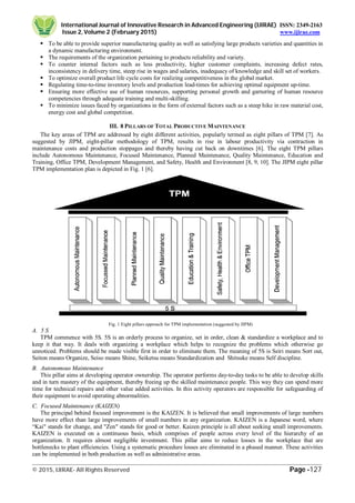 International Journal of Innovative Research in Advanced Engineering (IJIRAE) ISSN: 2349-2163
Issue 2, Volume 2 (February 2015) www.ijirae.com
_________________________________________________________________________________________________
© 2015, IJIRAE- All Rights Reserved Page -127
 To be able to provide superior manufacturing quality as well as satisfying large products varieties and quantities in
a dynamic manufacturing environment.
 The requirements of the organization pertaining to products reliability and variety.
 To counter internal factors such as less productivity, higher customer complaints, increasing defect rates,
inconsistency in delivery time, steep rise in wages and salaries, inadequacy of knowledge and skill set of workers.
 To optimize overall product life cycle costs for realizing competitiveness in the global market.
 Regulating time-to-time inventory levels and production lead-times for achieving optimal equipment up-time.
 Ensuring more effective use of human resources, supporting personal growth and garnering of human resource
competencies through adequate training and multi-skilling.
 To minimize issues faced by organizations in the form of external factors such as a steep hike in raw material cost,
energy cost and global competition.
III. 8 PILLARS OF TOTAL PRODUCTIVE MAINTENANCE
The key areas of TPM are addressed by eight different activities, popularly termed as eight pillars of TPM [7]. As
suggested by JIPM, eight-pillar methodology of TPM, results in rise in labour productivity via contraction in
maintenance costs and production stoppages and thereby having cut back on downtimes [6]. The eight TPM pillars
include Autonomous Maintenance, Focused Maintenance, Planned Maintenance, Quality Maintenance, Education and
Training, Office TPM, Development Management, and Safety, Health and Environment [8, 9, 10]. The JIPM eight pillar
TPM implementation plan is depicted in Fig. 1 [6].
Fig. 1 Eight pillars approach for TPM implementation (suggested by JIPM)
A. 5 S
TPM commence with 5S. 5S is an orderly process to organize, set in order, clean & standardize a workplace and to
keep it that way. It deals with organizing a workplace which helps to recognize the problems which otherwise go
unnoticed. Problems should be made visible first in order to eliminate them. The meaning of 5S is Seiri means Sort out,
Seiton means Organize, Seiso means Shine, Seiketsu means Standardization and Shitsuke means Self discipline.
B. Autonomous Maintenance
This pillar aims at developing operator ownership. The operator performs day-to-day tasks to be able to develop skills
and in turn mastery of the equipment, thereby freeing up the skilled maintenance people. This way they can spend more
time for technical repairs and other value added activities. In this activity operators are responsible for safeguarding of
their equipment to avoid operating abnormalities.
C. Focused Maintenance (KAIZEN)
The principal behind focused improvement is the KAIZEN. It is believed that small improvements of large numbers
have more effect than large improvements of small numbers in any organization. KAIZEN is a Japanese word, where
“Kai" stands for change, and "Zen" stands for good or better. Kaizen principle is all about seeking small improvements.
KAIZEN is executed on a continuous basis, which comprises of people across every level of the hierarchy of an
organization. It requires almost negligible investment. This pillar aims to reduce losses in the workplace that are
bottlenecks to plant efficiencies. Using a systematic procedure losses are eliminated in a phased manner. These activities
can be implemented in both production as well as administrative areas.
 