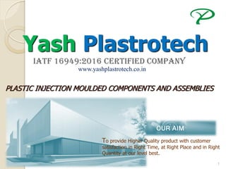 1
Yash Plastrotech
IATF 16949:2016 Certified COMPANY
PLASTIC INJECTION MOULDED COMPONENTS AND ASSEMBLIES
To provide Higher Quality product with customer
satisfaction in Right Time, at Right Place and in Right
Quantity at our level best.
www.yashplastrotech.co.in
 
