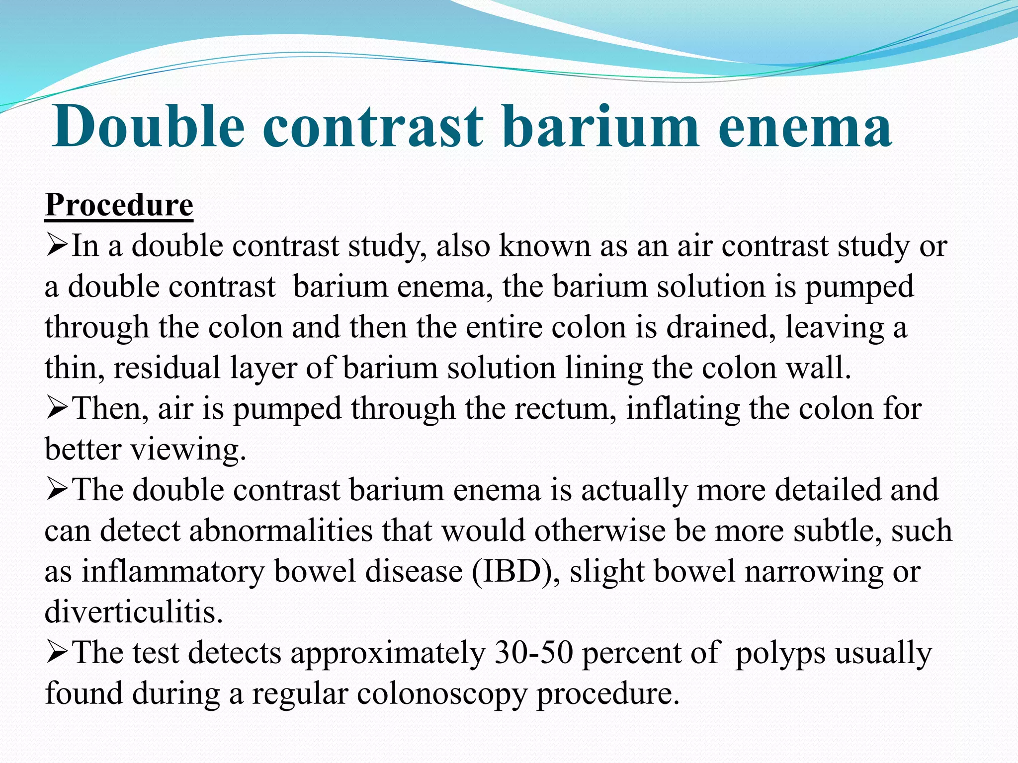 Double contrast barium enema
Procedure
In a double contrast study, also known as an air contrast study or
a double contrast barium enema, the barium solution is pumped
through the colon and then the entire colon is drained, leaving a
thin, residual layer of barium solution lining the colon wall.
Then, air is pumped through the rectum, inflating the colon for
better viewing.
The double contrast barium enema is actually more detailed and
can detect abnormalities that would otherwise be more subtle, such
as inflammatory bowel disease (IBD), slight bowel narrowing or
diverticulitis.
The test detects approximately 30-50 percent of polyps usually
found during a regular colonoscopy procedure.
 