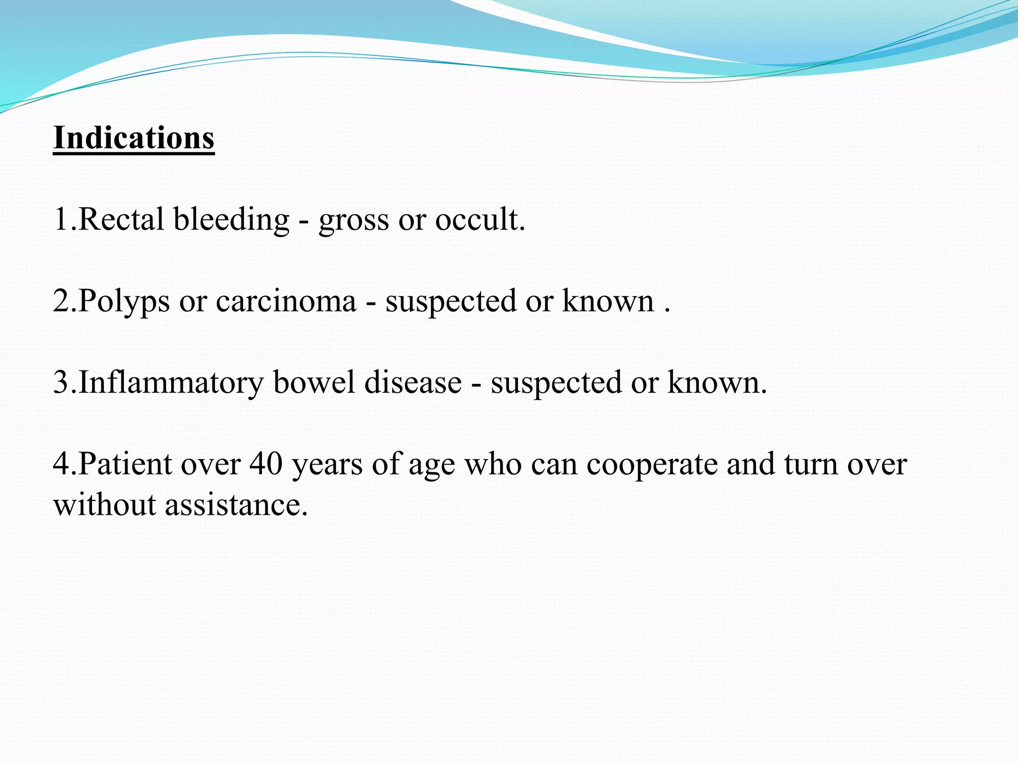 Indications
1.Rectal bleeding - gross or occult.
2.Polyps or carcinoma - suspected or known .
3.Inflammatory bowel disease - suspected or known.
4.Patient over 40 years of age who can cooperate and turn over
without assistance.
 