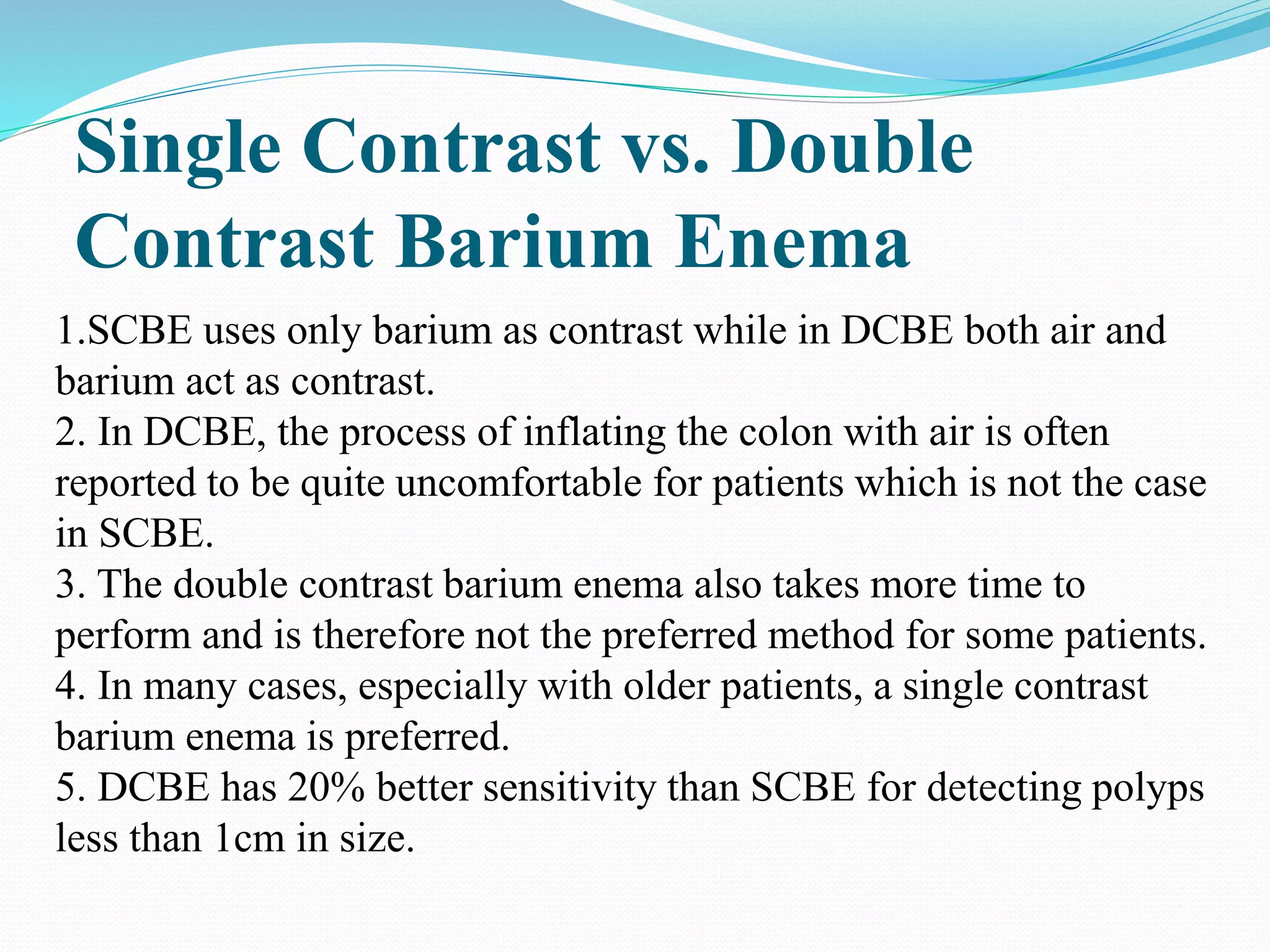 Single Contrast vs. Double
Contrast Barium Enema
1.SCBE uses only barium as contrast while in DCBE both air and
barium act as contrast.
2. In DCBE, the process of inflating the colon with air is often
reported to be quite uncomfortable for patients which is not the case
in SCBE.
3. The double contrast barium enema also takes more time to
perform and is therefore not the preferred method for some patients.
4. In many cases, especially with older patients, a single contrast
barium enema is preferred.
5. DCBE has 20% better sensitivity than SCBE for detecting polyps
less than 1cm in size.
 