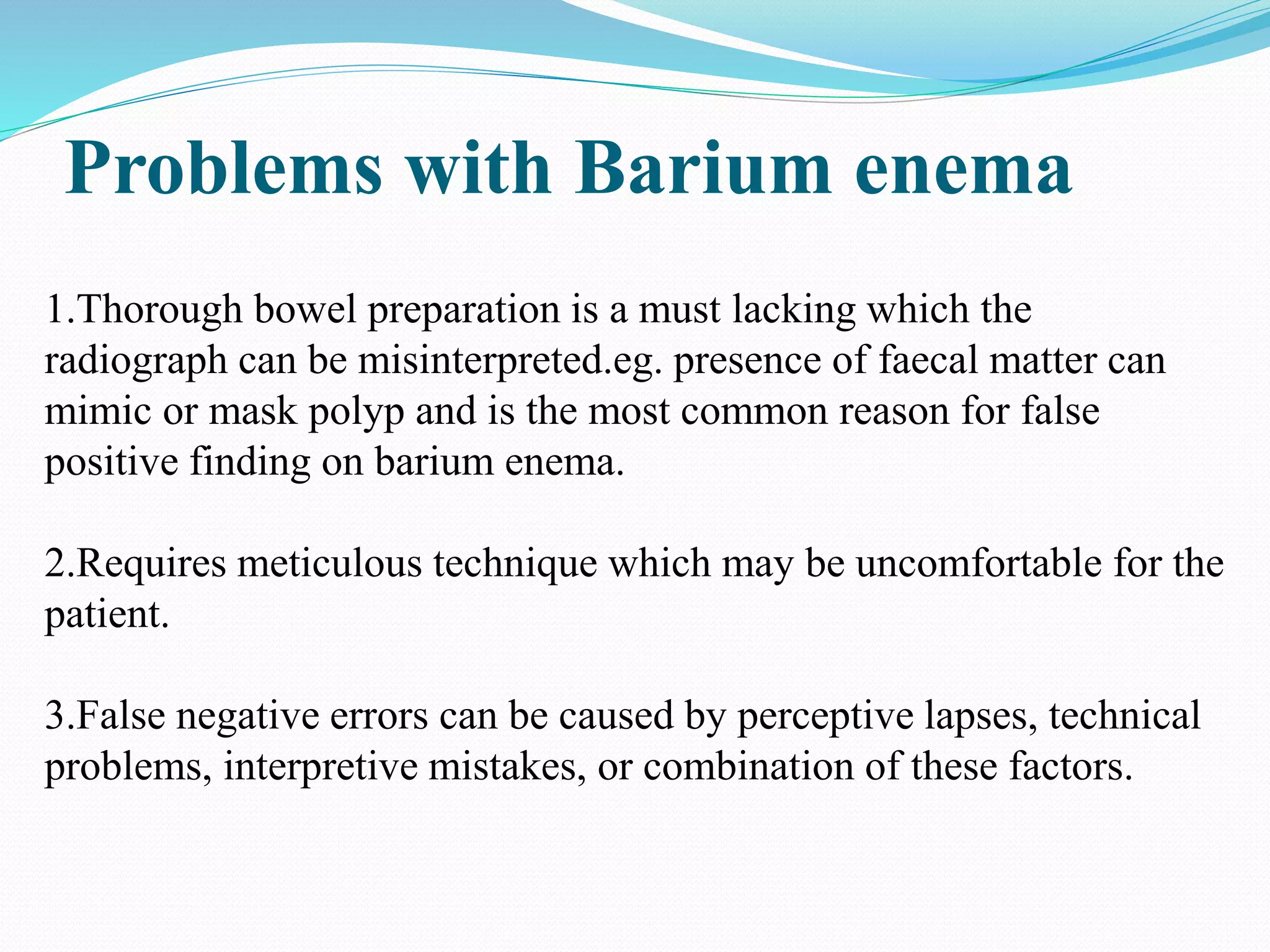 Problems with Barium enema
1.Thorough bowel preparation is a must lacking which the
radiograph can be misinterpreted.eg. presence of faecal matter can
mimic or mask polyp and is the most common reason for false
positive finding on barium enema.
2.Requires meticulous technique which may be uncomfortable for the
patient.
3.False negative errors can be caused by perceptive lapses, technical
problems, interpretive mistakes, or combination of these factors.
 