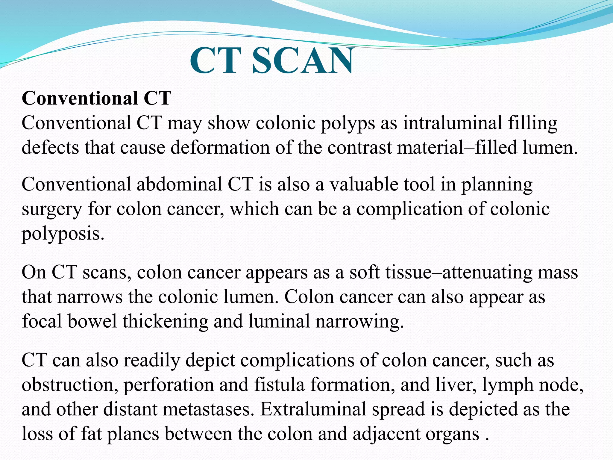 CT SCAN
Conventional CT
Conventional CT may show colonic polyps as intraluminal filling
defects that cause deformation of the contrast material–filled lumen.
Conventional abdominal CT is also a valuable tool in planning
surgery for colon cancer, which can be a complication of colonic
polyposis.
On CT scans, colon cancer appears as a soft tissue–attenuating mass
that narrows the colonic lumen. Colon cancer can also appear as
focal bowel thickening and luminal narrowing.
CT can also readily depict complications of colon cancer, such as
obstruction, perforation and fistula formation, and liver, lymph node,
and other distant metastases. Extraluminal spread is depicted as the
loss of fat planes between the colon and adjacent organs .
 