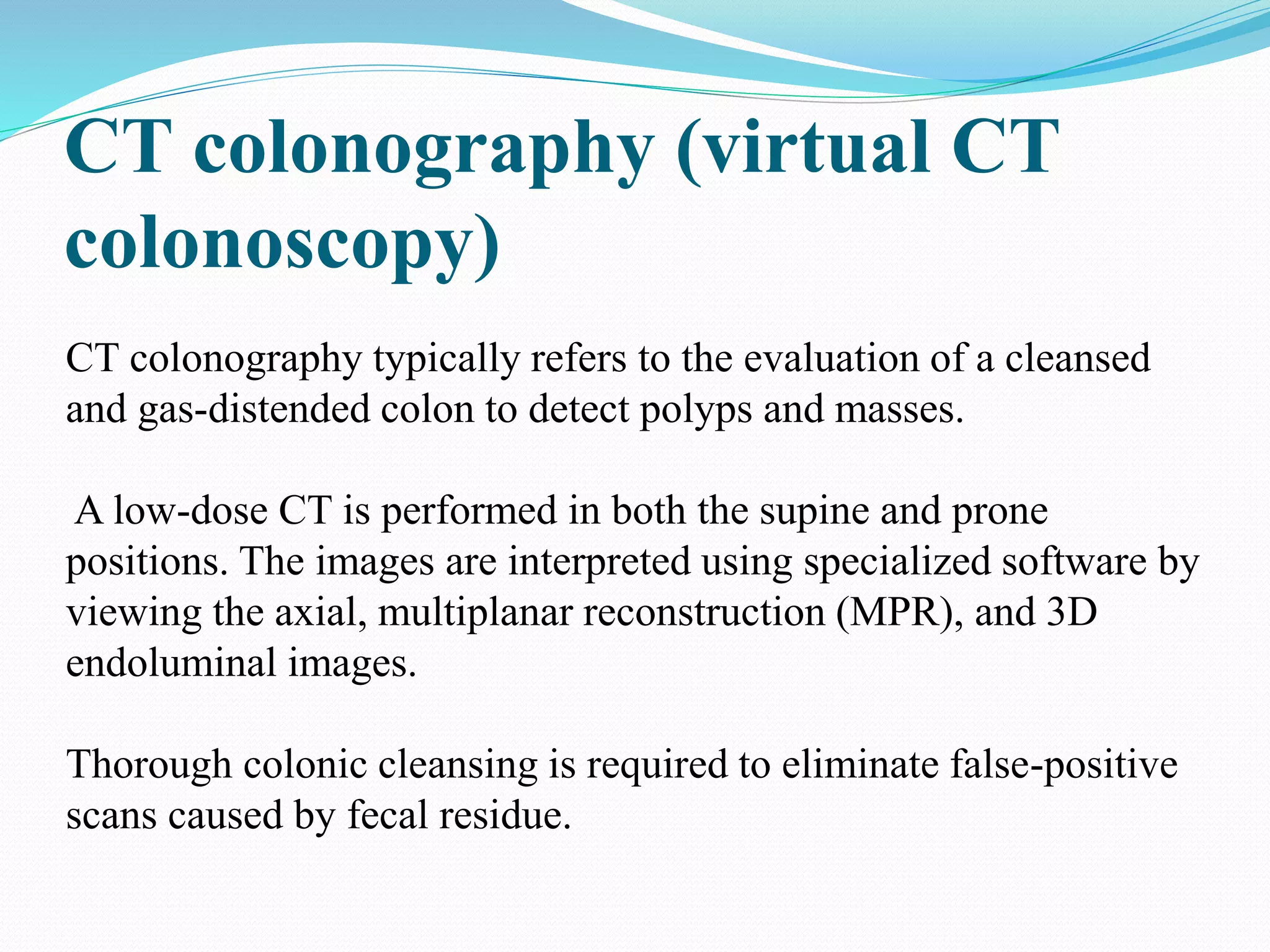 CT colonography (virtual CT
colonoscopy)
CT colonography typically refers to the evaluation of a cleansed
and gas-distended colon to detect polyps and masses.
A low-dose CT is performed in both the supine and prone
positions. The images are interpreted using specialized software by
viewing the axial, multiplanar reconstruction (MPR), and 3D
endoluminal images.
Thorough colonic cleansing is required to eliminate false-positive
scans caused by fecal residue.
 