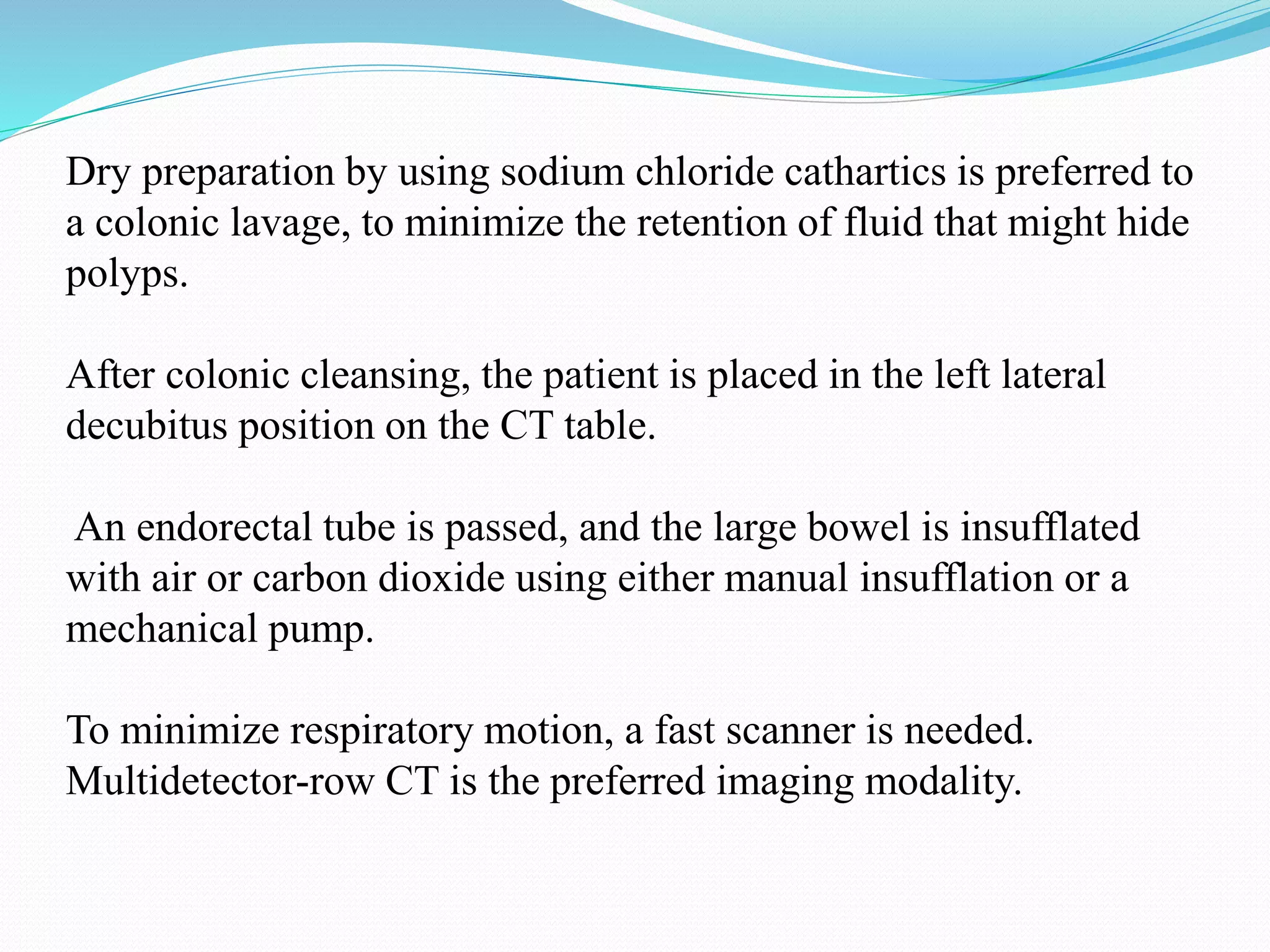 Dry preparation by using sodium chloride cathartics is preferred to
a colonic lavage, to minimize the retention of fluid that might hide
polyps.
After colonic cleansing, the patient is placed in the left lateral
decubitus position on the CT table.
An endorectal tube is passed, and the large bowel is insufflated
with air or carbon dioxide using either manual insufflation or a
mechanical pump.
To minimize respiratory motion, a fast scanner is needed.
Multidetector-row CT is the preferred imaging modality.
 