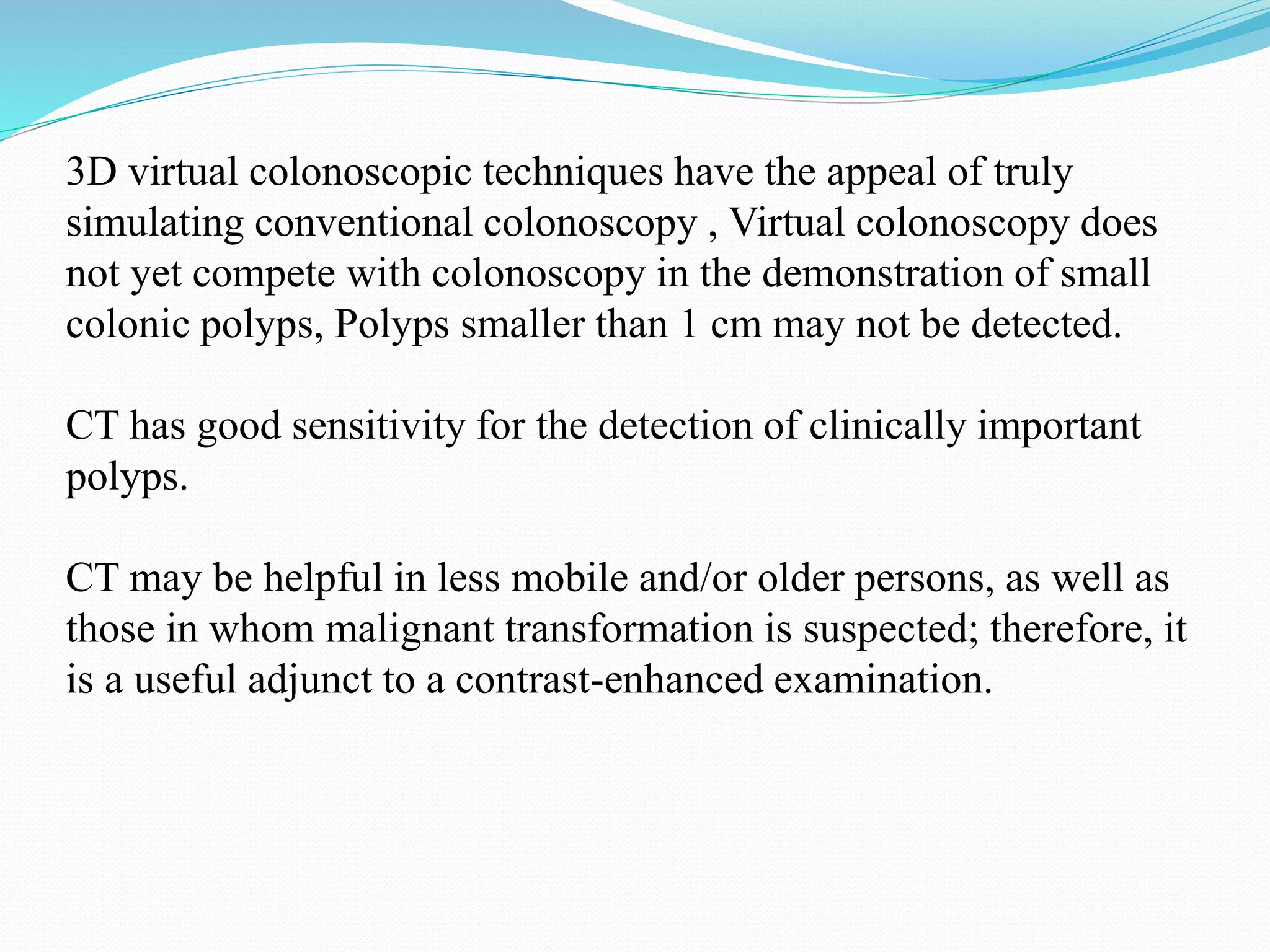 3D virtual colonoscopic techniques have the appeal of truly
simulating conventional colonoscopy , Virtual colonoscopy does
not yet compete with colonoscopy in the demonstration of small
colonic polyps, Polyps smaller than 1 cm may not be detected.
CT has good sensitivity for the detection of clinically important
polyps.
CT may be helpful in less mobile and/or older persons, as well as
those in whom malignant transformation is suspected; therefore, it
is a useful adjunct to a contrast-enhanced examination.
 