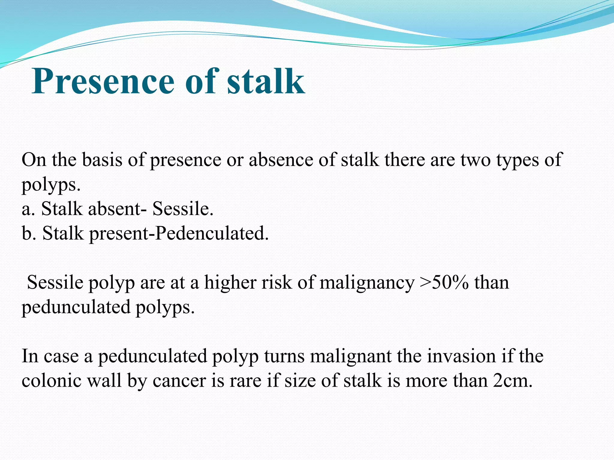 Presence of stalk
On the basis of presence or absence of stalk there are two types of
polyps.
a. Stalk absent- Sessile.
b. Stalk present-Pedenculated.
Sessile polyp are at a higher risk of malignancy >50% than
pedunculated polyps.
In case a pedunculated polyp turns malignant the invasion if the
colonic wall by cancer is rare if size of stalk is more than 2cm.
 