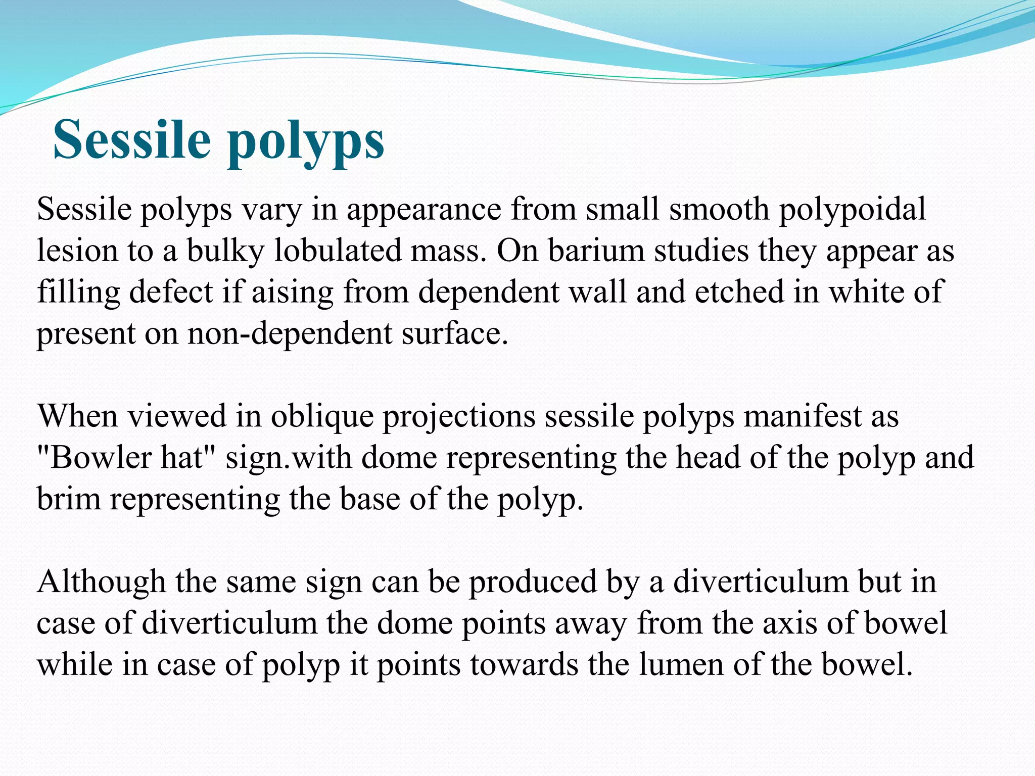Sessile polyps
Sessile polyps vary in appearance from small smooth polypoidal
lesion to a bulky lobulated mass. On barium studies they appear as
filling defect if aising from dependent wall and etched in white of
present on non-dependent surface.
When viewed in oblique projections sessile polyps manifest as
"Bowler hat" sign.with dome representing the head of the polyp and
brim representing the base of the polyp.
Although the same sign can be produced by a diverticulum but in
case of diverticulum the dome points away from the axis of bowel
while in case of polyp it points towards the lumen of the bowel.
 