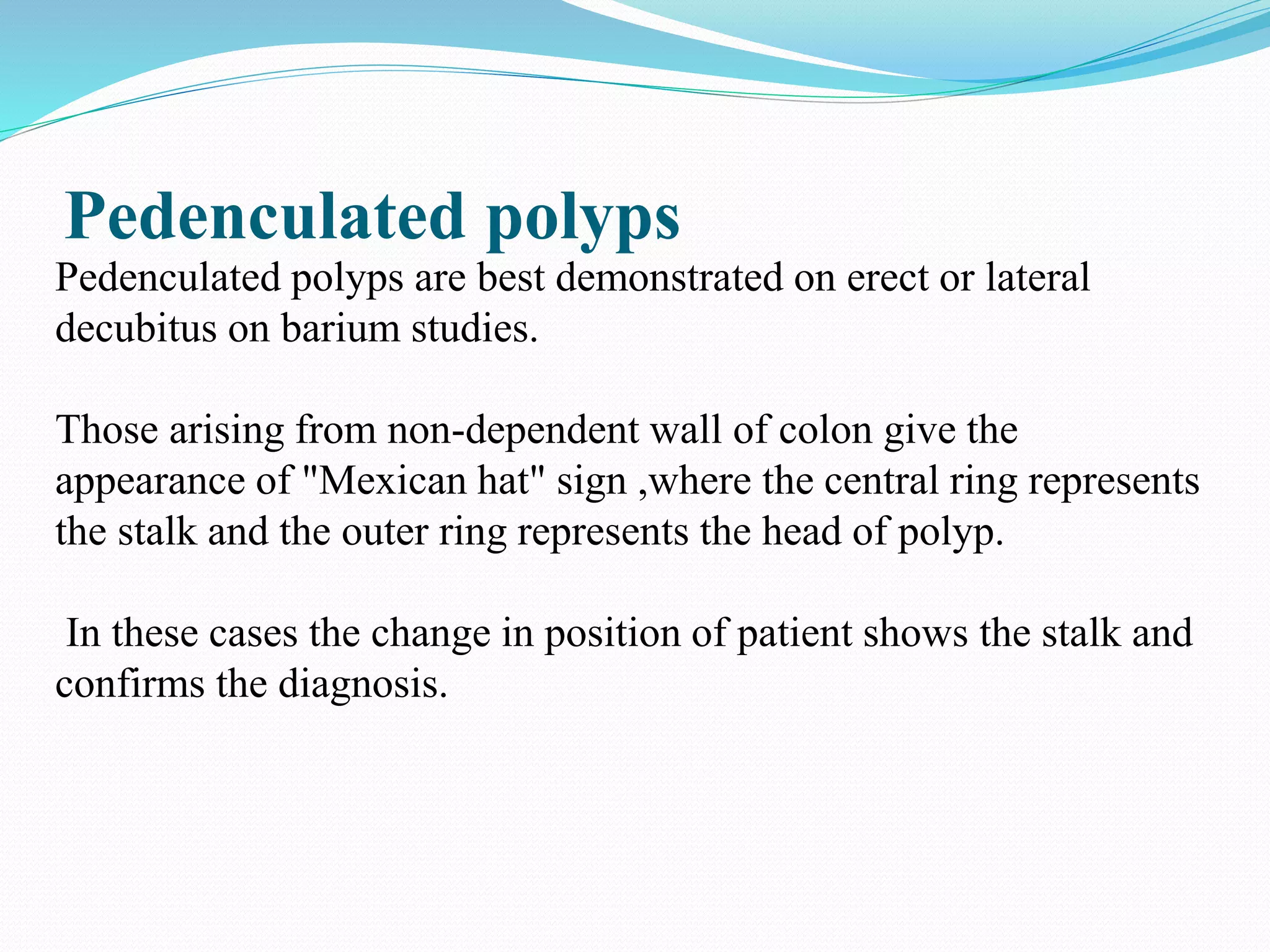 Pedenculated polyps
Pedenculated polyps are best demonstrated on erect or lateral
decubitus on barium studies.
Those arising from non-dependent wall of colon give the
appearance of "Mexican hat" sign ,where the central ring represents
the stalk and the outer ring represents the head of polyp.
In these cases the change in position of patient shows the stalk and
confirms the diagnosis.
 
