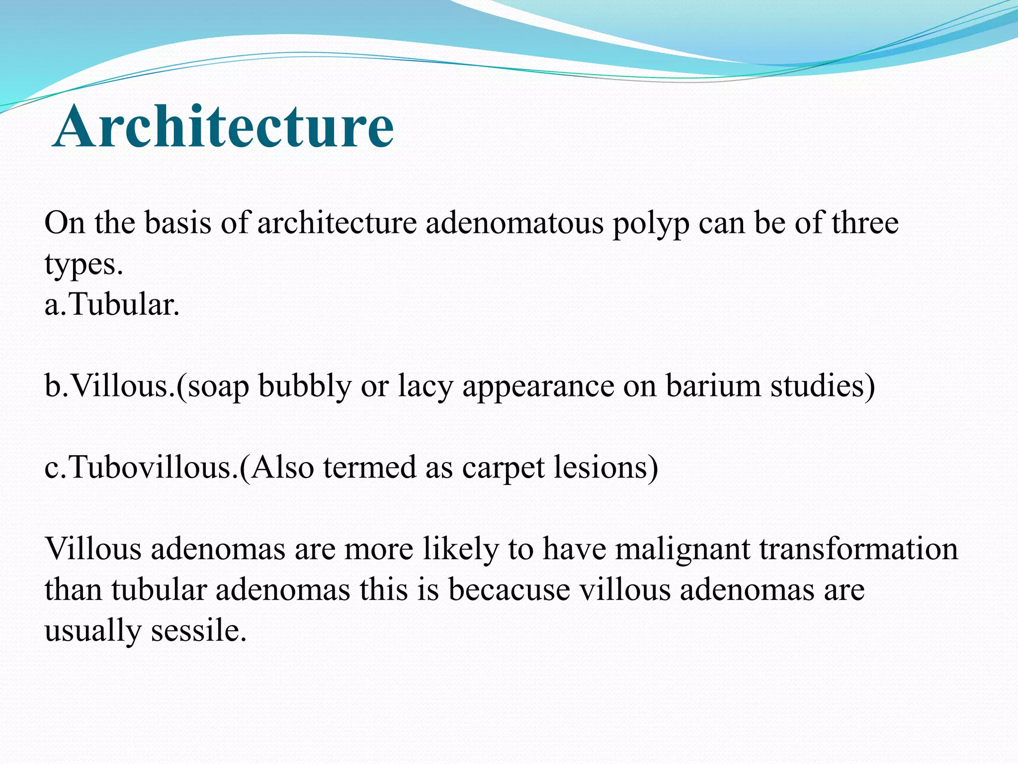 Architecture
On the basis of architecture adenomatous polyp can be of three
types.
a.Tubular.
b.Villous.(soap bubbly or lacy appearance on barium studies)
c.Tubovillous.(Also termed as carpet lesions)
Villous adenomas are more likely to have malignant transformation
than tubular adenomas this is becacuse villous adenomas are
usually sessile.
 
