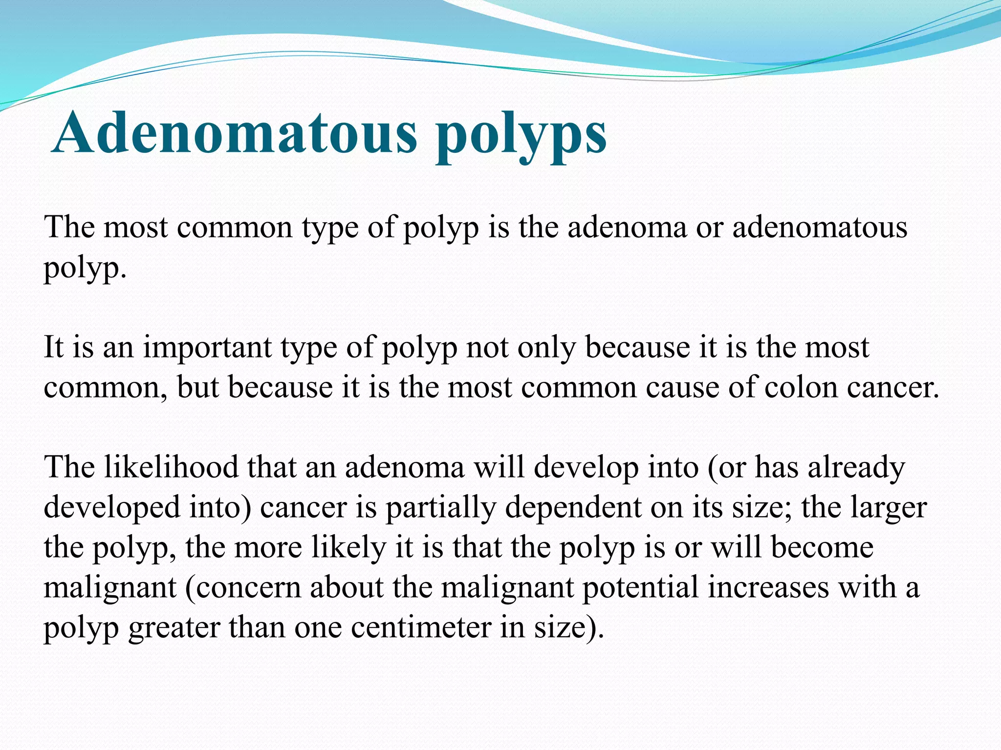 Adenomatous polyps
The most common type of polyp is the adenoma or adenomatous
polyp.
It is an important type of polyp not only because it is the most
common, but because it is the most common cause of colon cancer.
The likelihood that an adenoma will develop into (or has already
developed into) cancer is partially dependent on its size; the larger
the polyp, the more likely it is that the polyp is or will become
malignant (concern about the malignant potential increases with a
polyp greater than one centimeter in size).
 