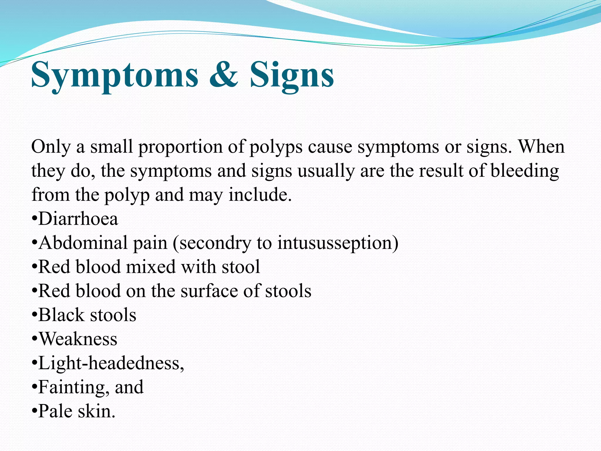 Symptoms & Signs
Only a small proportion of polyps cause symptoms or signs. When
they do, the symptoms and signs usually are the result of bleeding
from the polyp and may include.
•Diarrhoea
•Abdominal pain (secondry to intususseption)
•Red blood mixed with stool
•Red blood on the surface of stools
•Black stools
•Weakness
•Light-headedness,
•Fainting, and
•Pale skin.
 