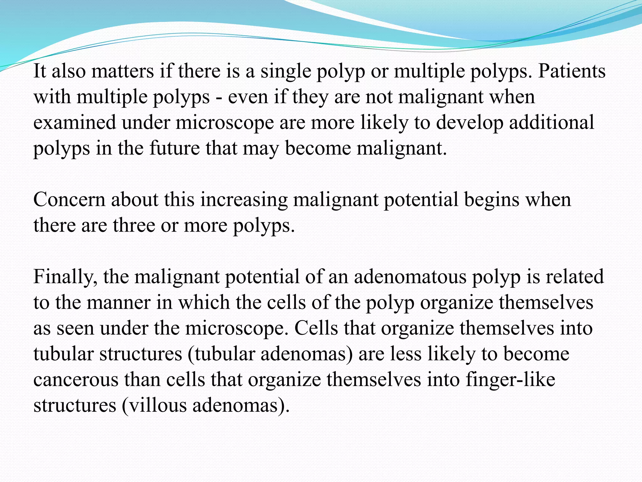It also matters if there is a single polyp or multiple polyps. Patients
with multiple polyps - even if they are not malignant when
examined under microscope are more likely to develop additional
polyps in the future that may become malignant.
Concern about this increasing malignant potential begins when
there are three or more polyps.
Finally, the malignant potential of an adenomatous polyp is related
to the manner in which the cells of the polyp organize themselves
as seen under the microscope. Cells that organize themselves into
tubular structures (tubular adenomas) are less likely to become
cancerous than cells that organize themselves into finger-like
structures (villous adenomas).
 