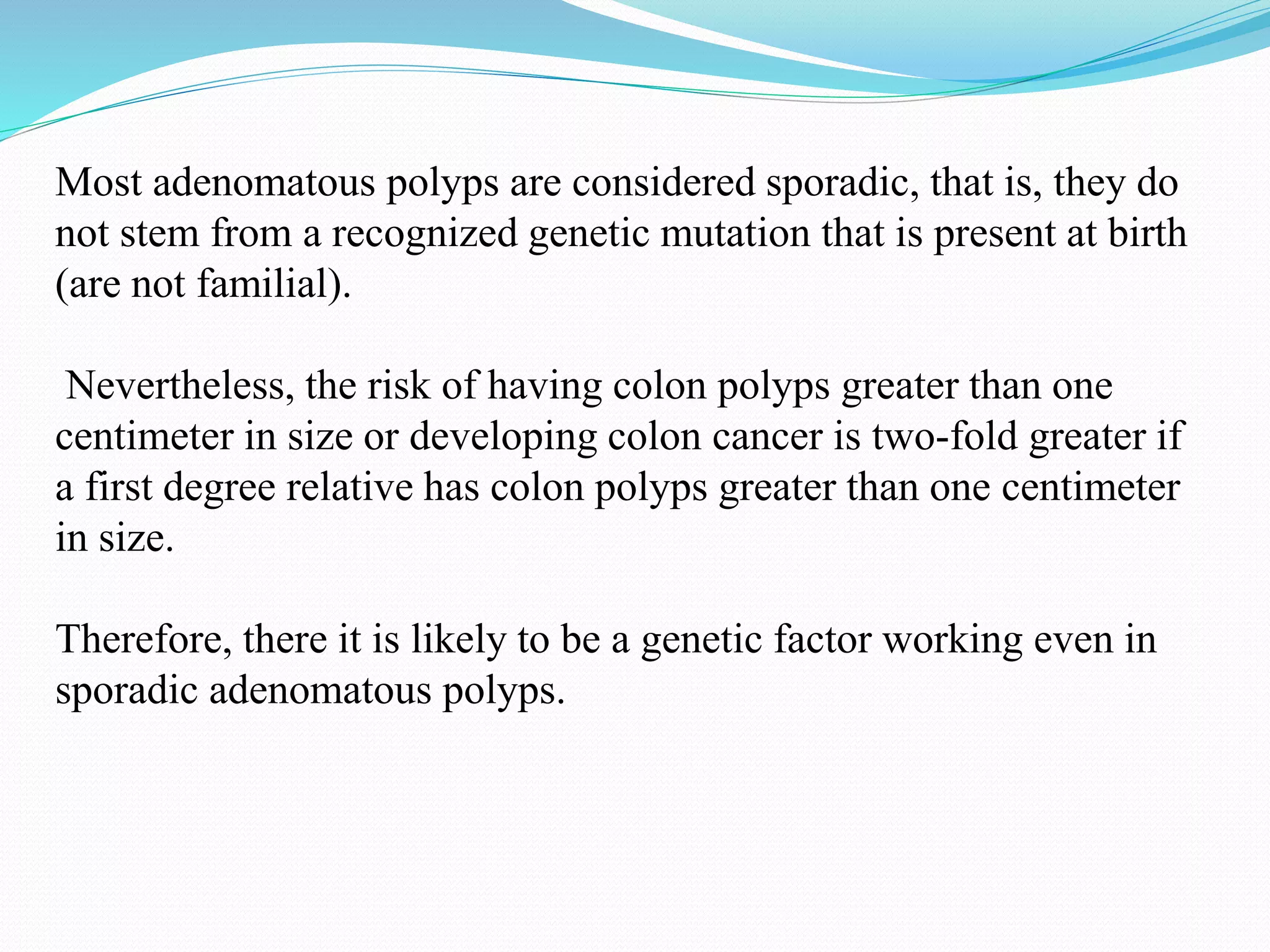 Most adenomatous polyps are considered sporadic, that is, they do
not stem from a recognized genetic mutation that is present at birth
(are not familial).
Nevertheless, the risk of having colon polyps greater than one
centimeter in size or developing colon cancer is two-fold greater if
a first degree relative has colon polyps greater than one centimeter
in size.
Therefore, there it is likely to be a genetic factor working even in
sporadic adenomatous polyps.
 