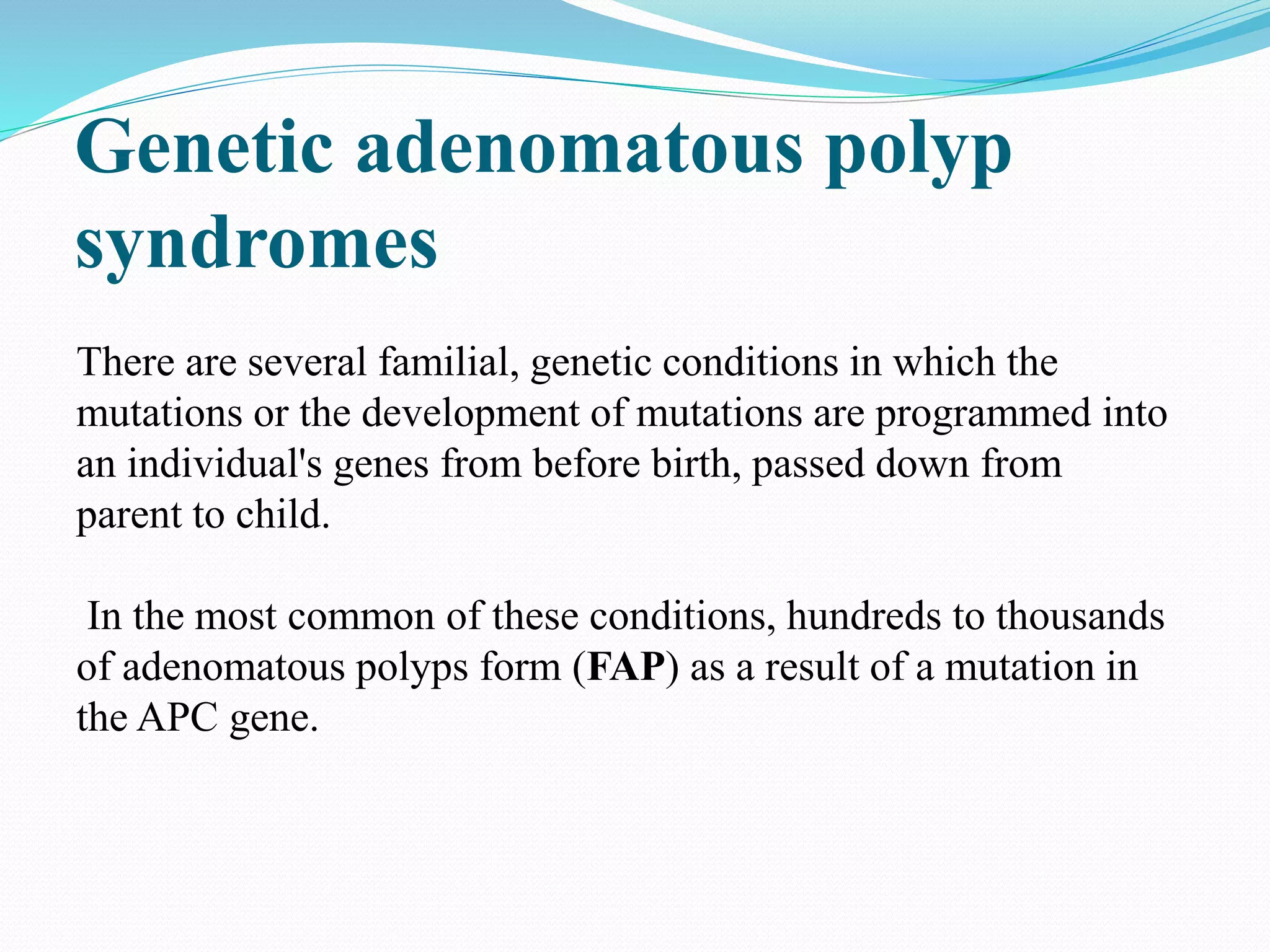 Genetic adenomatous polyp
syndromes
There are several familial, genetic conditions in which the
mutations or the development of mutations are programmed into
an individual's genes from before birth, passed down from
parent to child.
In the most common of these conditions, hundreds to thousands
of adenomatous polyps form (FAP) as a result of a mutation in
the APC gene.
 