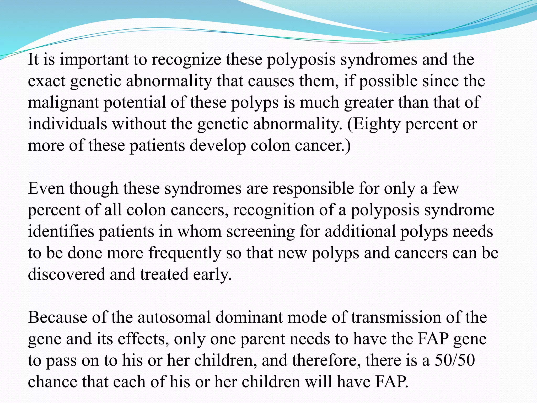 It is important to recognize these polyposis syndromes and the
exact genetic abnormality that causes them, if possible since the
malignant potential of these polyps is much greater than that of
individuals without the genetic abnormality. (Eighty percent or
more of these patients develop colon cancer.)
Even though these syndromes are responsible for only a few
percent of all colon cancers, recognition of a polyposis syndrome
identifies patients in whom screening for additional polyps needs
to be done more frequently so that new polyps and cancers can be
discovered and treated early.
Because of the autosomal dominant mode of transmission of the
gene and its effects, only one parent needs to have the FAP gene
to pass on to his or her children, and therefore, there is a 50/50
chance that each of his or her children will have FAP.
 