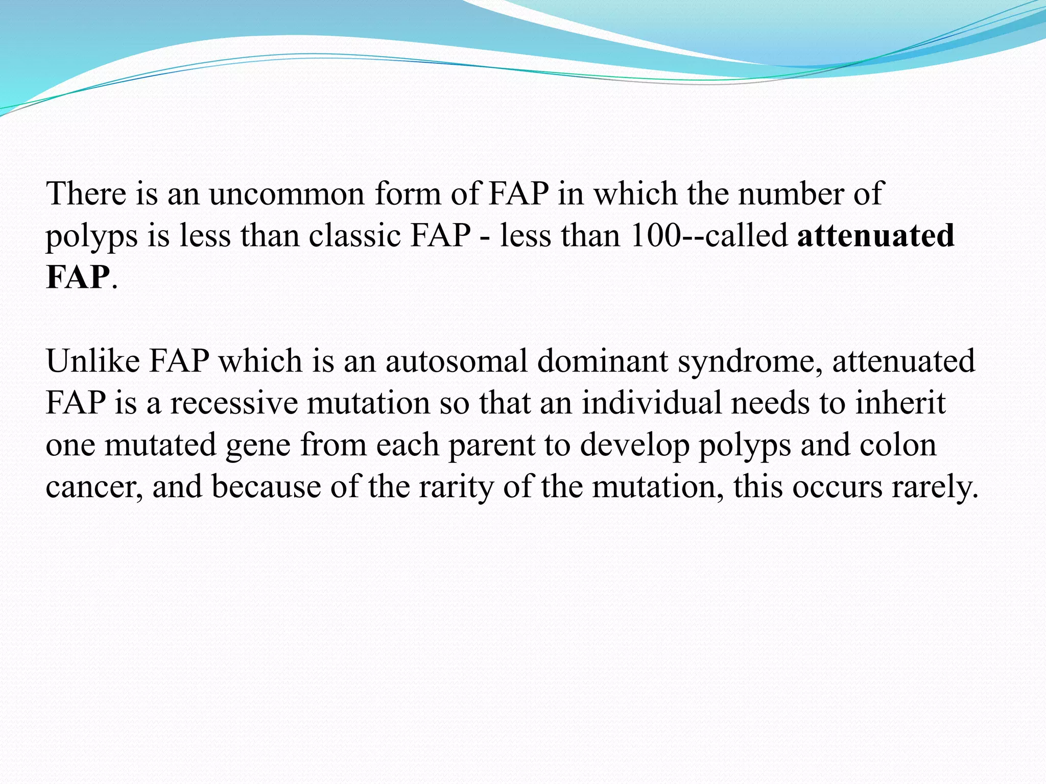 There is an uncommon form of FAP in which the number of
polyps is less than classic FAP - less than 100--called attenuated
FAP.
Unlike FAP which is an autosomal dominant syndrome, attenuated
FAP is a recessive mutation so that an individual needs to inherit
one mutated gene from each parent to develop polyps and colon
cancer, and because of the rarity of the mutation, this occurs rarely.
 