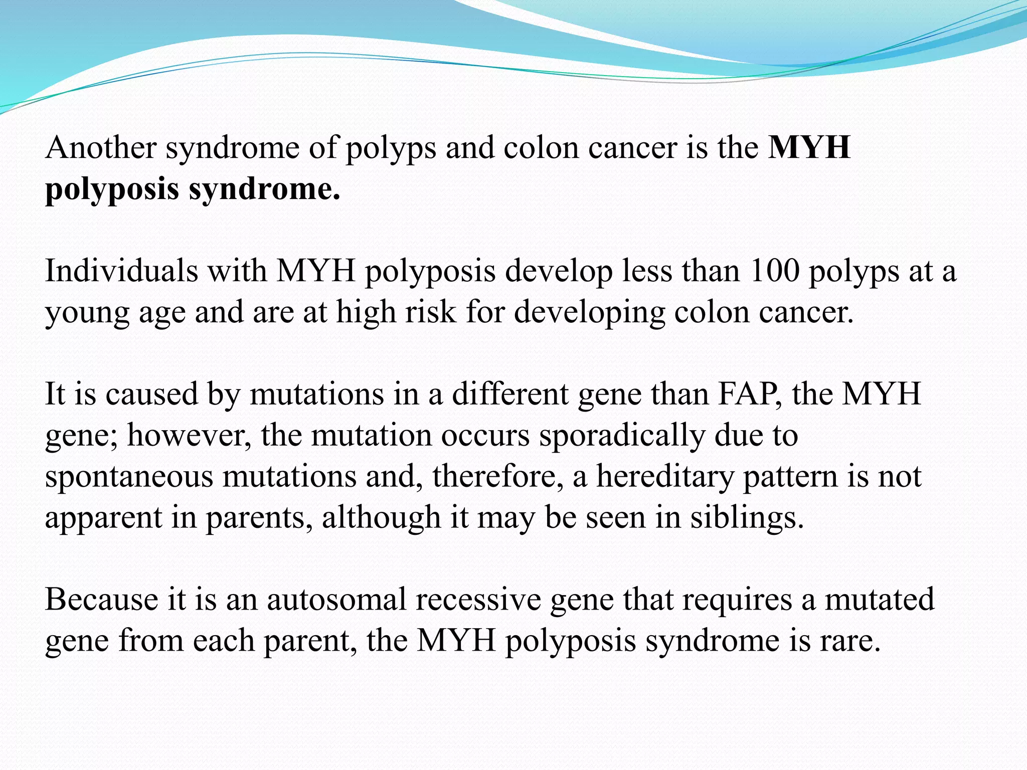 Another syndrome of polyps and colon cancer is the MYH
polyposis syndrome.
Individuals with MYH polyposis develop less than 100 polyps at a
young age and are at high risk for developing colon cancer.
It is caused by mutations in a different gene than FAP, the MYH
gene; however, the mutation occurs sporadically due to
spontaneous mutations and, therefore, a hereditary pattern is not
apparent in parents, although it may be seen in siblings.
Because it is an autosomal recessive gene that requires a mutated
gene from each parent, the MYH polyposis syndrome is rare.
 