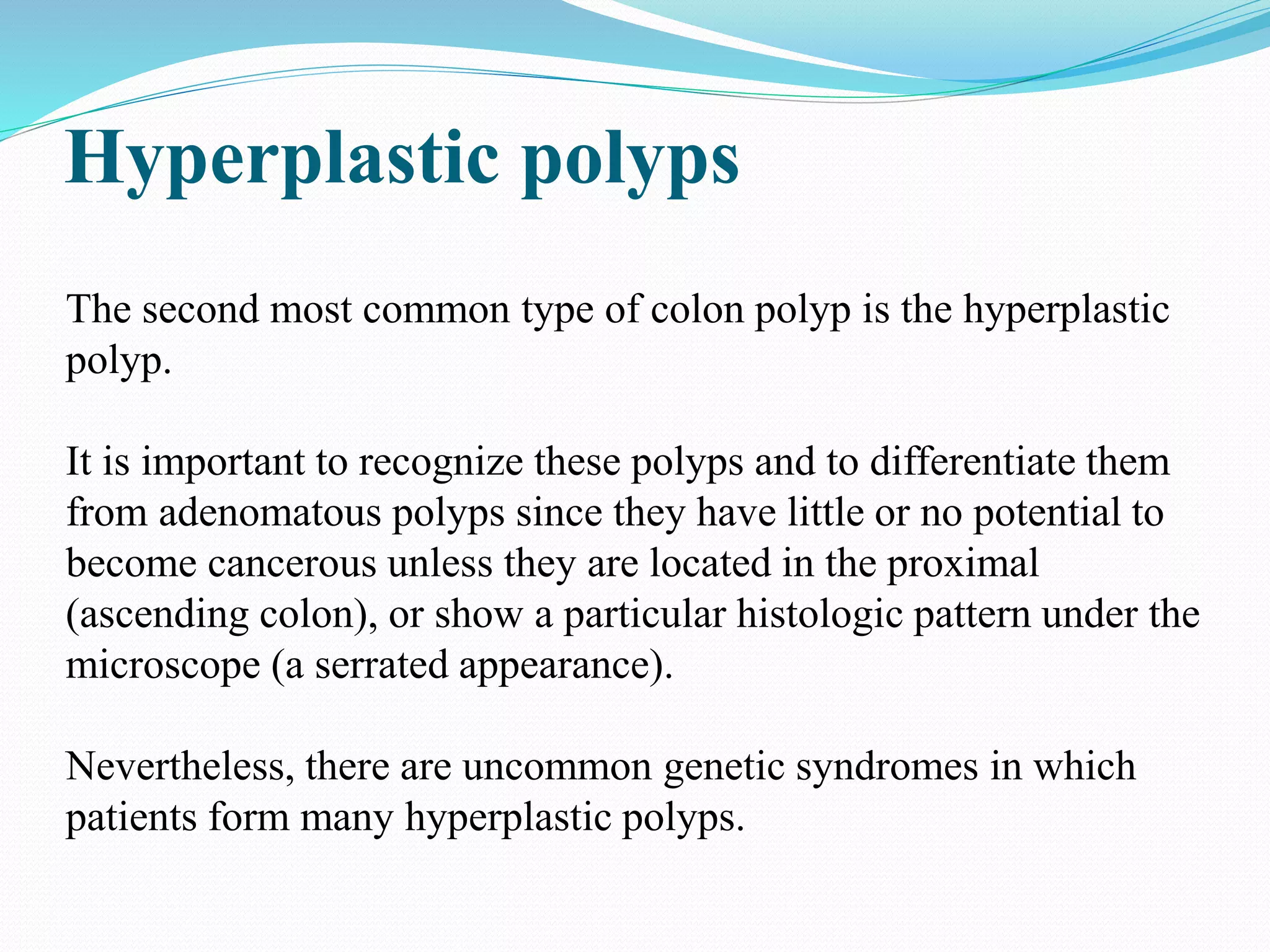 Hyperplastic polyps
The second most common type of colon polyp is the hyperplastic
polyp.
It is important to recognize these polyps and to differentiate them
from adenomatous polyps since they have little or no potential to
become cancerous unless they are located in the proximal
(ascending colon), or show a particular histologic pattern under the
microscope (a serrated appearance).
Nevertheless, there are uncommon genetic syndromes in which
patients form many hyperplastic polyps.
 