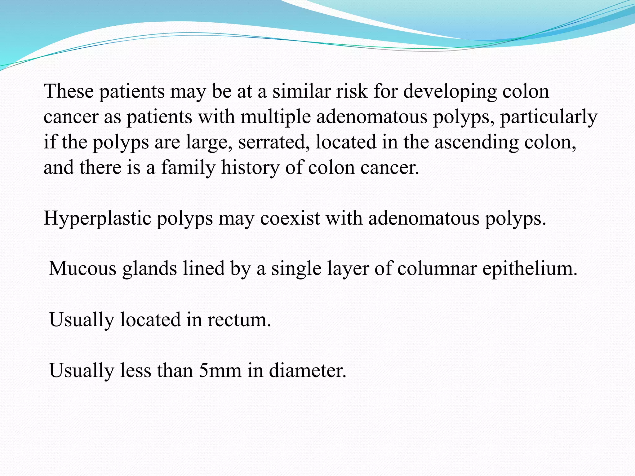 These patients may be at a similar risk for developing colon
cancer as patients with multiple adenomatous polyps, particularly
if the polyps are large, serrated, located in the ascending colon,
and there is a family history of colon cancer.
Hyperplastic polyps may coexist with adenomatous polyps.
Mucous glands lined by a single layer of columnar epithelium.
Usually located in rectum.
Usually less than 5mm in diameter.
 