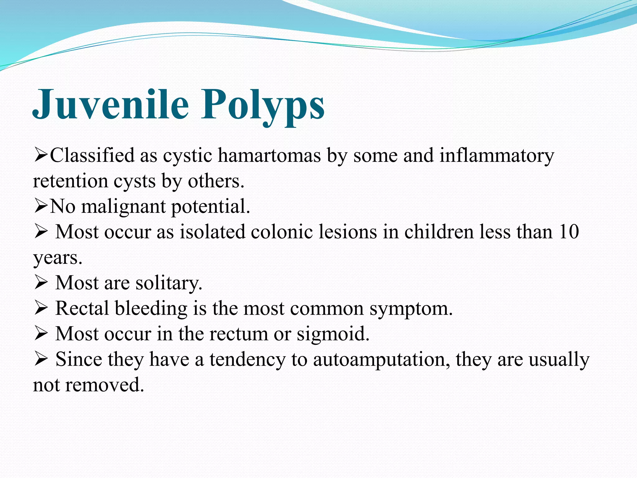Juvenile Polyps
Classified as cystic hamartomas by some and inflammatory
retention cysts by others.
No malignant potential.
 Most occur as isolated colonic lesions in children less than 10
years.
 Most are solitary.
 Rectal bleeding is the most common symptom.
 Most occur in the rectum or sigmoid.
 Since they have a tendency to autoamputation, they are usually
not removed.
 