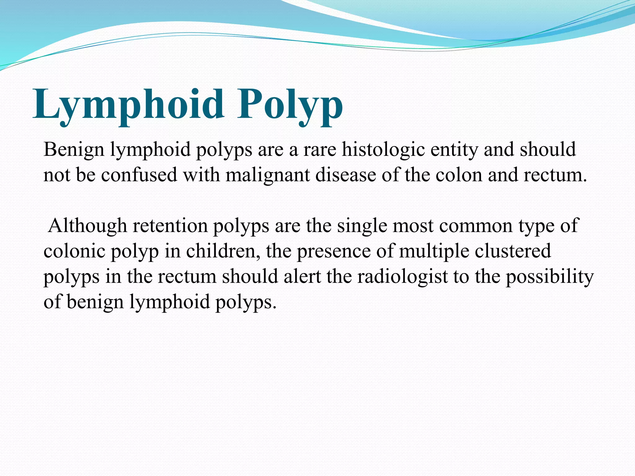 Lymphoid Polyp
Benign lymphoid polyps are a rare histologic entity and should
not be confused with malignant disease of the colon and rectum.
Although retention polyps are the single most common type of
colonic polyp in children, the presence of multiple clustered
polyps in the rectum should alert the radiologist to the possibility
of benign lymphoid polyps.
 