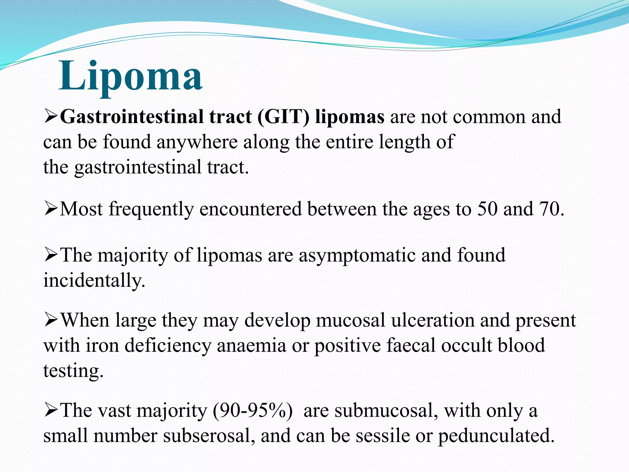 Lipoma
Gastrointestinal tract (GIT) lipomas are not common and
can be found anywhere along the entire length of
the gastrointestinal tract.
Most frequently encountered between the ages to 50 and 70.
The majority of lipomas are asymptomatic and found
incidentally.
When large they may develop mucosal ulceration and present
with iron deficiency anaemia or positive faecal occult blood
testing.
The vast majority (90-95%) are submucosal, with only a
small number subserosal, and can be sessile or pedunculated.
 