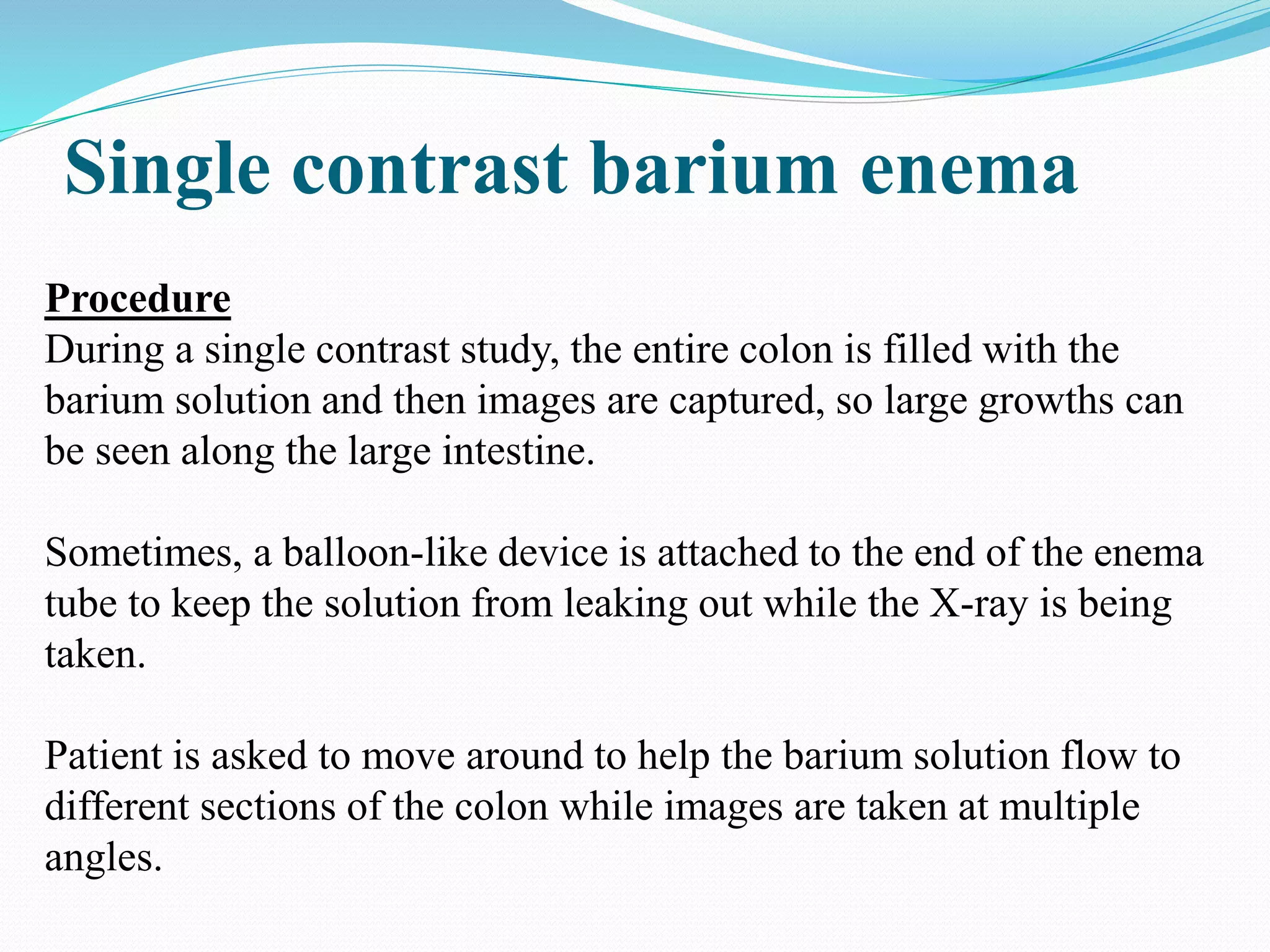 Single contrast barium enema
Procedure
During a single contrast study, the entire colon is filled with the
barium solution and then images are captured, so large growths can
be seen along the large intestine.
Sometimes, a balloon-like device is attached to the end of the enema
tube to keep the solution from leaking out while the X-ray is being
taken.
Patient is asked to move around to help the barium solution flow to
different sections of the colon while images are taken at multiple
angles.
 