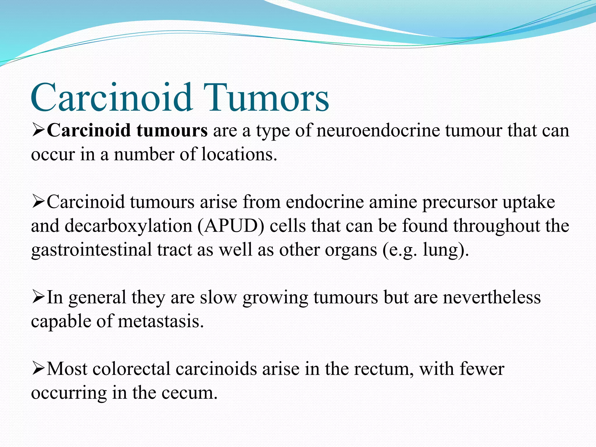 Carcinoid Tumors
Carcinoid tumours are a type of neuroendocrine tumour that can
occur in a number of locations.
Carcinoid tumours arise from endocrine amine precursor uptake
and decarboxylation (APUD) cells that can be found throughout the
gastrointestinal tract as well as other organs (e.g. lung).
In general they are slow growing tumours but are nevertheless
capable of metastasis.
Most colorectal carcinoids arise in the rectum, with fewer
occurring in the cecum.
 
