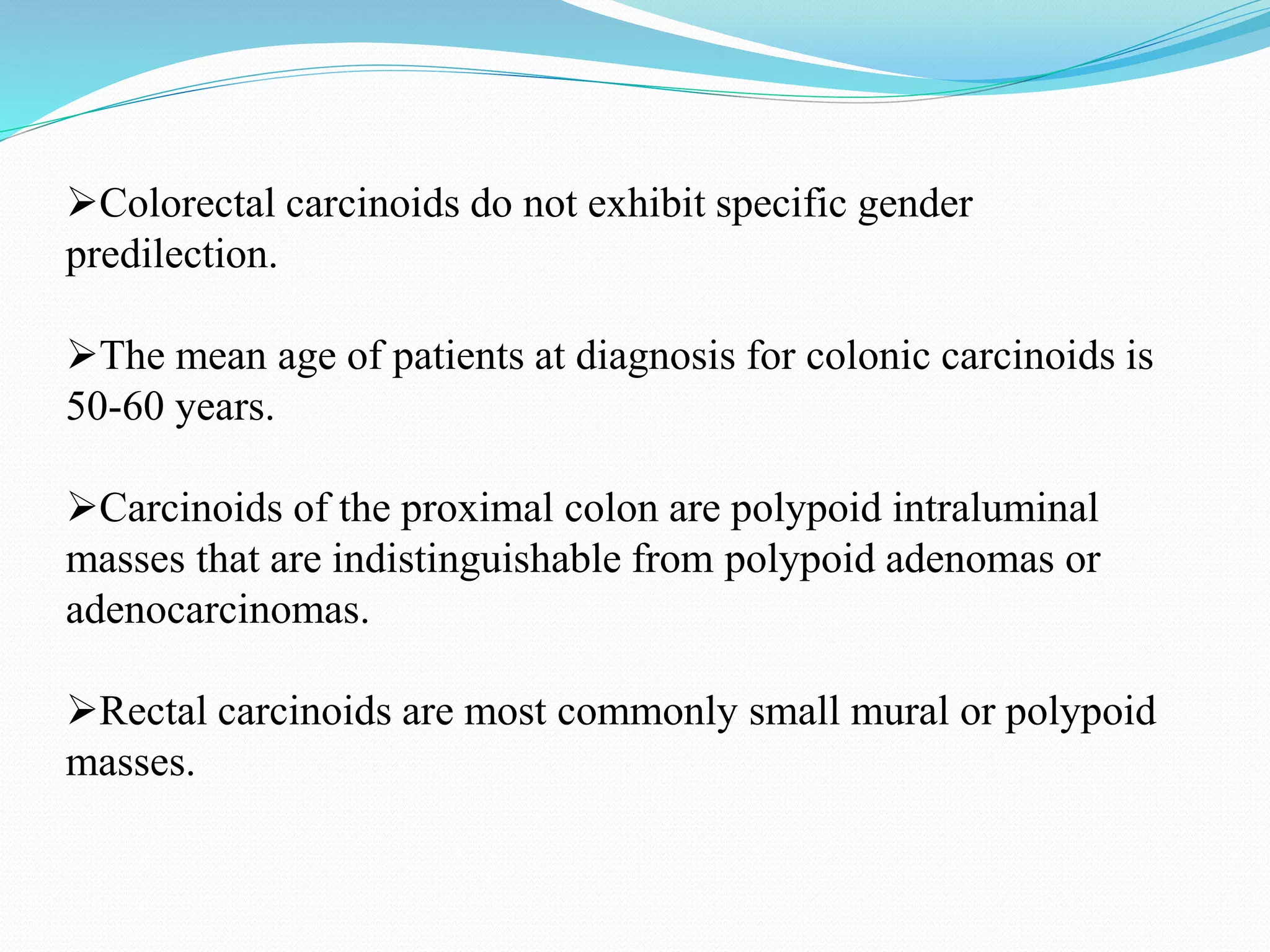 Colorectal carcinoids do not exhibit specific gender
predilection.
The mean age of patients at diagnosis for colonic carcinoids is
50-60 years.
Carcinoids of the proximal colon are polypoid intraluminal
masses that are indistinguishable from polypoid adenomas or
adenocarcinomas.
Rectal carcinoids are most commonly small mural or polypoid
masses.
 