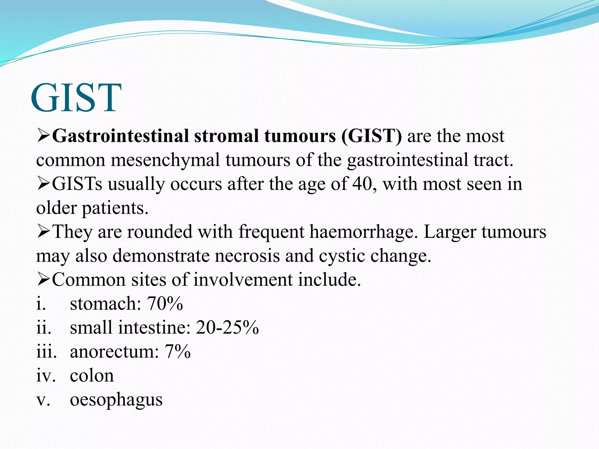 GIST
Gastrointestinal stromal tumours (GIST) are the most
common mesenchymal tumours of the gastrointestinal tract.
GISTs usually occurs after the age of 40, with most seen in
older patients.
They are rounded with frequent haemorrhage. Larger tumours
may also demonstrate necrosis and cystic change.
Common sites of involvement include.
i. stomach: 70%
ii. small intestine: 20-25%
iii. anorectum: 7%
iv. colon
v. oesophagus
 